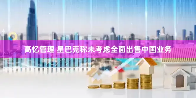 高忆管理 星巴克称未考虑全面出售中国业务