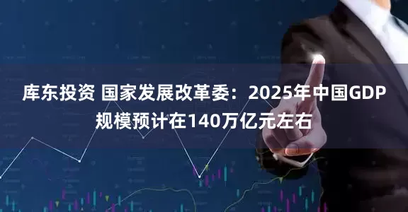 库东投资 国家发展改革委：2025年中国GDP规模预计在140万亿元左右