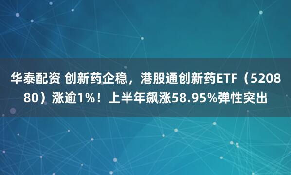 华泰配资 创新药企稳，港股通创新药ETF（520880）涨逾1%！上半年飙涨58.95%弹性突出