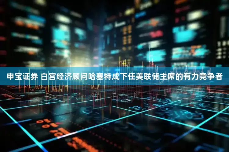 申宝证券 白宫经济顾问哈塞特成下任美联储主席的有力竞争者