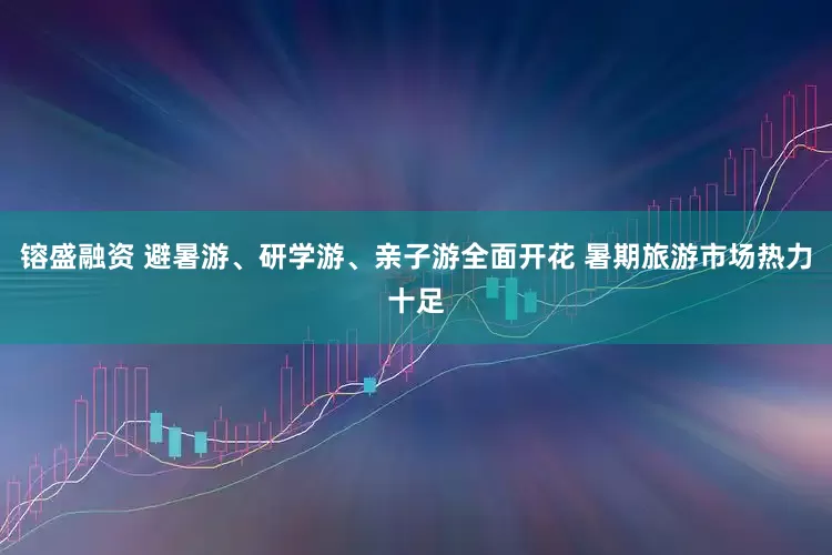 镕盛融资 避暑游、研学游、亲子游全面开花 暑期旅游市场热力十足