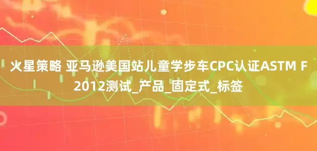 火星策略 亚马逊美国站儿童学步车CPC认证ASTM F2012测试_产品_固定式_标签
