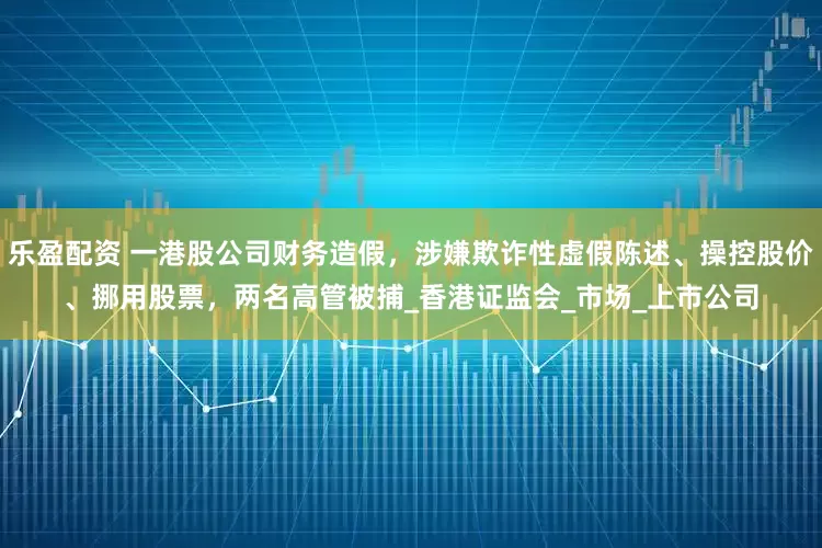 乐盈配资 一港股公司财务造假，涉嫌欺诈性虚假陈述、操控股价、挪用股票，两名高管被捕_香港证监会_市场_上市公司
