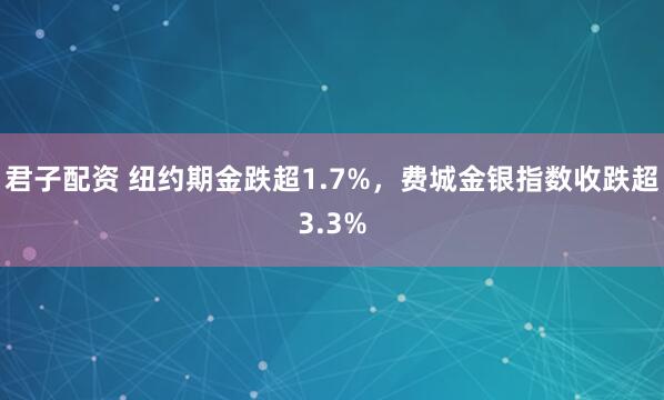 君子配资 纽约期金跌超1.7%，费城金银指数收跌超3.3%