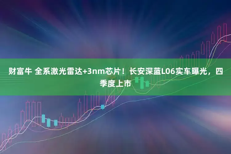 财富牛 全系激光雷达+3nm芯片！长安深蓝L06实车曝光，四季度上市