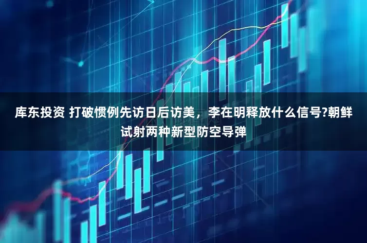 库东投资 打破惯例先访日后访美，李在明释放什么信号?朝鲜试射两种新型防空导弹