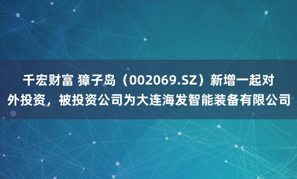 千宏财富 獐子岛（002069.SZ）新增一起对外投资，被投资公司为大连海发智能装备有限公司