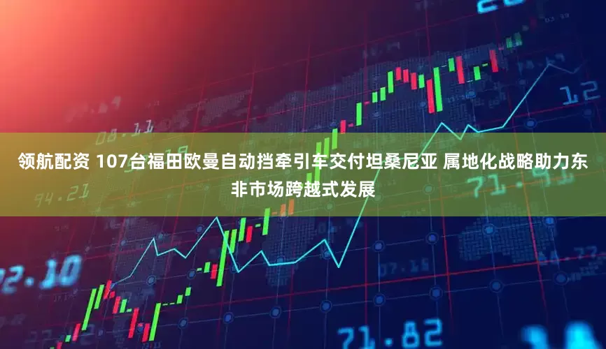 领航配资 107台福田欧曼自动挡牵引车交付坦桑尼亚 属地化战略助力东非市场跨越式发展