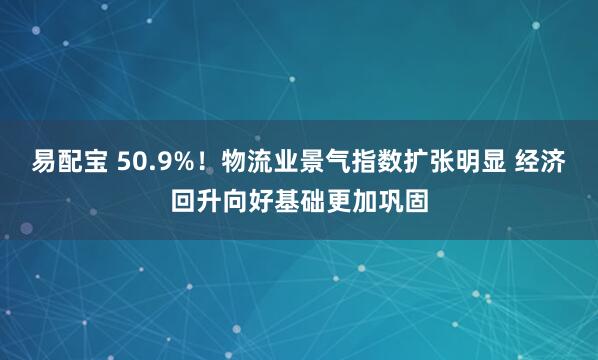 易配宝 50.9%！物流业景气指数扩张明显 经济回升向好基础更加巩固
