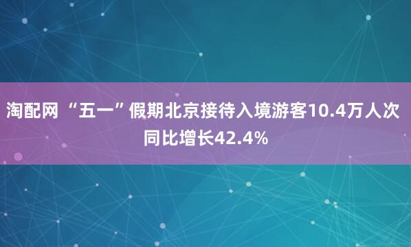 淘配网 “五一”假期北京接待入境游客10.4万人次 同比增长42.4%