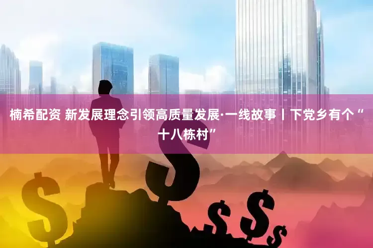 楠希配资 新发展理念引领高质量发展·一线故事丨下党乡有个“十八栋村”