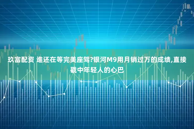 玖富配资 谁还在等完美座驾?银河M9用月销过万的成绩,直接戳中年轻人的心巴