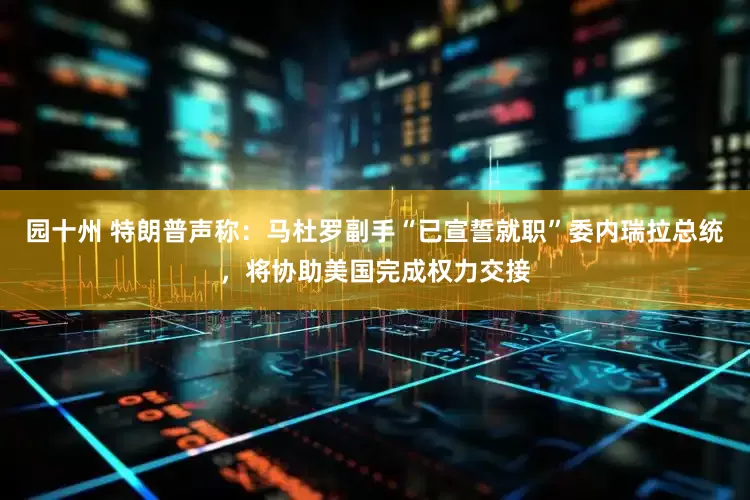 园十州 特朗普声称：马杜罗副手“已宣誓就职”委内瑞拉总统，将协助美国完成权力交接