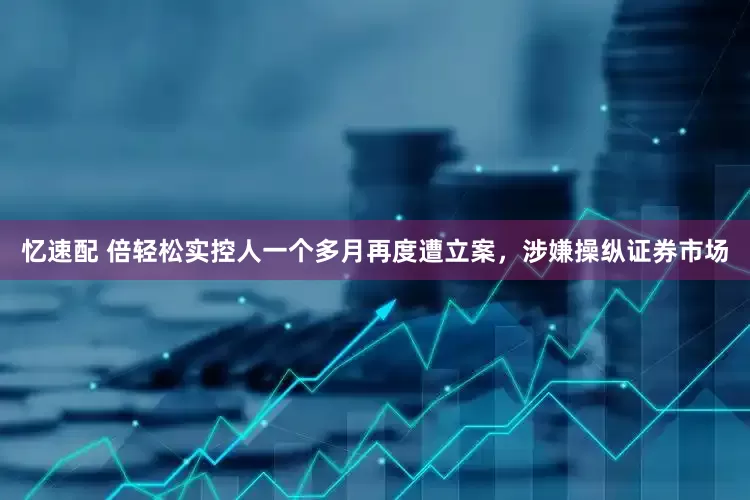 忆速配 倍轻松实控人一个多月再度遭立案，涉嫌操纵证券市场