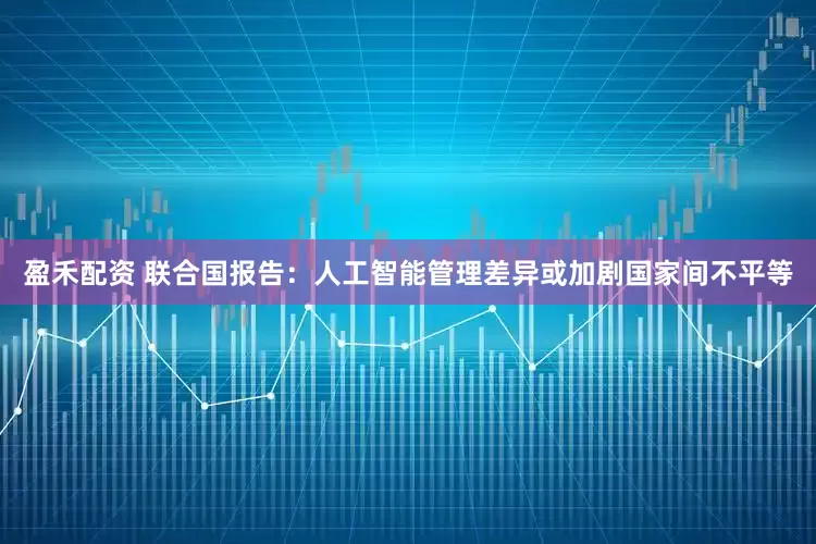 盈禾配资 联合国报告：人工智能管理差异或加剧国家间不平等