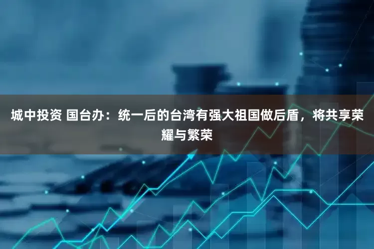 城中投资 国台办：统一后的台湾有强大祖国做后盾，将共享荣耀与繁荣