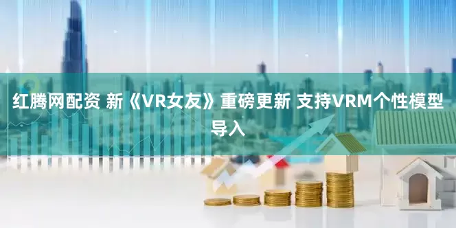 红腾网配资 新《VR女友》重磅更新 支持VRM个性模型导入