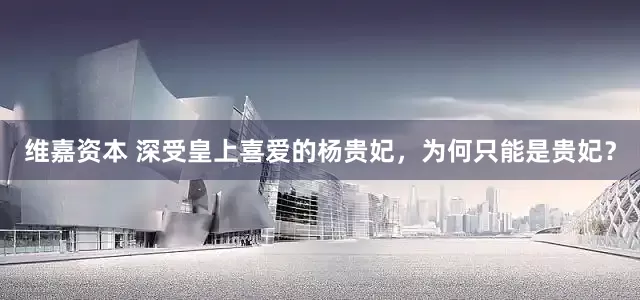 维嘉资本 深受皇上喜爱的杨贵妃，为何只能是贵妃？