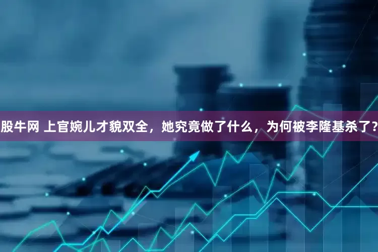股牛网 上官婉儿才貌双全，她究竟做了什么，为何被李隆基杀了？